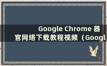 Google Chrome 器官网络下载教程视频（Google Chrome 器官网络下载教程手机版）